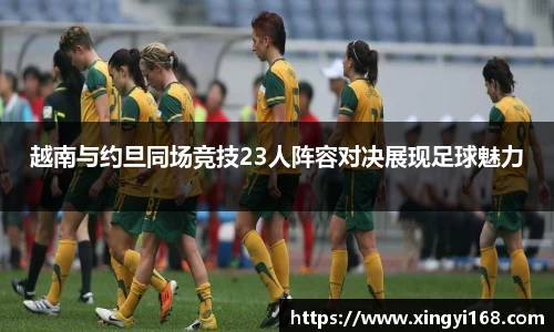 越南与约旦同场竞技23人阵容对决展现足球魅力