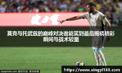 莫克与托武兹的巅峰对决谁能笑到最后揭晓精彩瞬间与战术较量