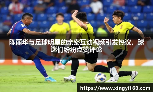 陈丽华与足球明星的亲密互动视频引发热议，球迷们纷纷点赞评论