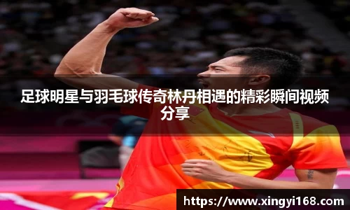足球明星与羽毛球传奇林丹相遇的精彩瞬间视频分享